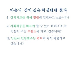 마음의 상처 깊은 학생에게 묻다
1. 상처치료를 위해 병원에 입원하고 싶습니까?
2. 사회적응을 빠르게 할 수 있는 바른 아이로
만들어 주는 수용소에 가고 싶습니까?
3. 남들이 인정해주는 학교에 가서 자랑하고
싶습니까?
 