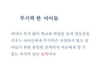 무기력 한 아이들
의미나 목적 없이 학교와 학원을 돌며 열등감을
키우는 아이들에게 무기력은 자살하지 않고 살
아남기 위한 유일한 선택이자 어른에게 할 수
있는 마지막 남은 보복이다
 