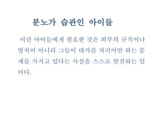 분노가 습관인 아이들
이런 아이들에게 필요한 것은 외부의 규칙이나
벌칙이 아니라 그들이 대가를 치러야만 하는 문
제를 가지고 있다는 사실을 스스로 발견하는 일
이다.
 