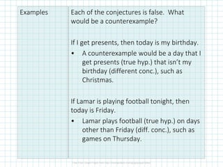 Examples Each of the conjectures is false. What
would be a counterexample?
If I get presents, then today is my birthday.
• A counterexample would be a day that I
get presents (true hyp.) that isn’t my
birthday (different conc.), such as
Christmas.
If Lamar is playing football tonight, then
today is Friday.
• Lamar plays football (true hyp.) on days
other than Friday (diff. conc.), such as
games on Thursday.
 