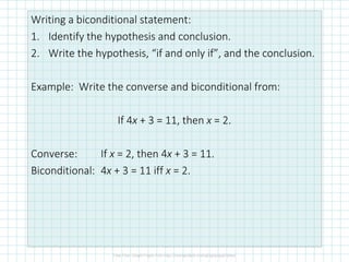 Writing a biconditional statement:
1. Identify the hypothesis and conclusion.
2. Write the hypothesis, “if and only if”, and the conclusion.
Example: Write the converse and biconditional from:
If 4x + 3 = 11, then x = 2.
Converse: If x = 2, then 4x + 3 = 11.
Biconditional: 4x + 3 = 11 iff x = 2.
 