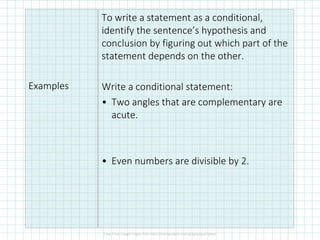 Examples
To write a statement as a conditional,
identify the sentence’s hypothesis and
conclusion by figuring out which part of the
statement depends on the other.
Write a conditional statement:
• Two angles that are complementary are
acute.
• Even numbers are divisible by 2.
 