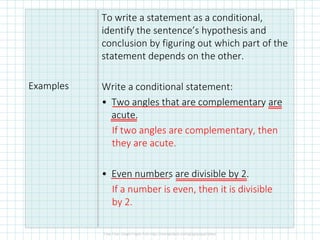 Examples
To write a statement as a conditional,
identify the sentence’s hypothesis and
conclusion by figuring out which part of the
statement depends on the other.
Write a conditional statement:
• Two angles that are complementary are
acute.
If two angles are complementary, then
they are acute.
• Even numbers are divisible by 2.
If a number is even, then it is divisible
by 2.
 