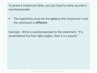 To prove a conjecture false, you just have to come up with a
counterexample.
• The hypothesis must be the samesamesamesame as the conjecture’s and
the conclusion is differentdifferentdifferentdifferent.
Example: Write a counterexample to the statement, “If a
quadrilateral has four right angles, then it is a square.”
 