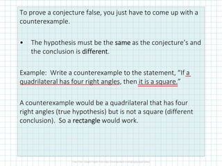 To prove a conjecture false, you just have to come up with a
counterexample.
• The hypothesis must be the samesamesamesame as the conjecture’s and
the conclusion is differentdifferentdifferentdifferent.
Example: Write a counterexample to the statement, “If a
quadrilateral has four right angles, then it is a square.”
A counterexample would be a quadrilateral that has four
right angles (true hypothesis) but is not a square (different
conclusion). So a rectanglerectanglerectanglerectangle would work.
 
