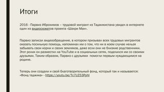 Итоги
2016 - Парвиз Иброхимов – трудовой мигрант из Таджикистана увидел в интернете
один из видеосюжетов проекта «Шахри Ман».
 
Парвиз записал видеообращение, в котором призывал всех трудовых мигрантов
оказать посильную помощь, напоминал им о том, что ни в коем случае нельзя
забывать свои корни и своих земляков, даже если они не близкие родственники.
Этот ролик он разместил на YouTube и в социальных сетях, поделился им со своими
друзьями. Таким образом, Парвиз с друзьями помогли первым нуждающимся на
родине.
 
Теперь они создали и свой благотворительный фонд, который так и называется:
«Фонд таджика» - https://youtu.be/Tc7LE53PyhI
 