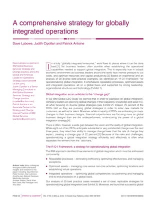 A comprehensive strategy for globally
integrated operations
Dave Lubowe, Judith Cipollari and Patrick Antoine
I
n a truly ‘‘globally integrated enterprise,’’ work ﬂows to places where it can be done
best.[1] Yet business leaders often stumble when establishing the operational
capabilities needed to support global integration. This is especially true in today’s
economic environment as business leaders around the world face intense pressure to cut
costs, and optimize resources and capital productivity.[2] Based on experience and an
analysis of 20 diverse best practice examples, we identiﬁed an ‘‘R-O-I Framework’’ for
operationalizing global integration. It emphasizes repeatable processes, optimized assets
and integrated operations, all on a global basis and supported by strong leadership,
organizational structures and technology (Exhibit 1).
Global integration as an antidote to the ‘‘change gap’’
In our IBM Global CEO Study we learned that in order to capitalize on global integration,
company leaders are planning radical changes in their capability, knowledge and asset mix,
all while focusing on diverse global strategies (see Exhibit 2). Indeed, 75 percent of the
CEOs told us they are pursuing global strategies in order to enter new markets for
customers, as well as for talent. Moreover, while a majority of CEOs are embarking on major
changes to their business designs, ﬁnancial outperformers are focusing more on global
business designs than are the underperformers, underscoring the power of a global
integration strategy.[4]
There is often, however, a wide gap between the vision and the reality of global integration.
While eight out of ten CEOs anticipate substantial or very substantial change over the next
three years, they rated their ability to manage change lower than the rate of change they
expect, creating a change gap of 22 percent.[5] Because of the risks and challenges,
operationalizing a global integration strategy efﬁciently and effectively is often what
separates the winners from the ‘‘also-rans.’’
The R-O-I Framework: a strategy for operationalizing global integration
The IBM approach identiﬁed three elements of global integration which must be addressed
concurrently:
B Repeatable processes – eliminating inefﬁciency, optimizing effectiveness, and managing
exceptions,
B Optimized assets – managing core versus non-core activities, optimizing locations and
establishing virtual operations.
B Integrated operations – optimizing global competencies via partnering and managing
end-to-end processes on a global basis.
Our analysis of 20 best practice cases revealed a set of clear, replicable strategies for
operationalizing global integration (see Exhibit 3). Moreover, we found that successful global
PAGE 22 jSTRATEGY & LEADERSHIP j VOL. 37 NO. 5 2009, pp. 22-30, Q Emerald Group Publishing Limited, ISSN 1087-8572 DOI 10.1108/10878570910986452
Dave Lubowe is a partner in
IBM Global Business
Services’ Strategy and
Change practice, and is the
Global and Americas
Leader for Operations
Strategy (dave.lubowe@
us.ibm.com).
Judith Cipollari is a Senior
Managing Consultant in
IBM Global Business
Services’ Strategy and
Change practice
(cipollar@us.ibm.com).
Patrick Antoine is an
Associate Partner in the
Strategy and Change
Internal Practice of IBM
Global Services
(pantoine@us.ibm.com).
Authors’ note: Many colleagues
throughout IBM contributed
insights and research to this
paper including: Saul Berman,
Peter Korsten, Dan Latimore,
Anubha Jain, Mahesh Ganesan,
Madhulika Kamjula,
Andrew Statton, Ranjit Kher,
Ron Frank, Mal Flanagan and
Amy Blitz.
 