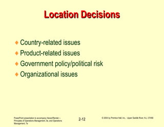 PowerPoint presentation to accompany Heizer/Render –
Principles of Operations Management, 5e, and Operations
Management, 7e
© 2004 by Prentice Hall, Inc., Upper Saddle River, N.J. 07458
2-12
Location DecisionsLocation Decisions
♦Country-related issues
♦Product-related issues
♦Government policy/political risk
♦Organizational issues
 