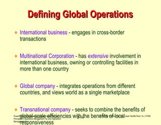 PowerPoint presentation to accompany Heizer/Render –
Principles of Operations Management, 5e, and Operations
Management, 7e
© 2004 by Prentice Hall, Inc., Upper Saddle River, N.J. 07458
2-14
Defining Global OperationsDefining Global Operations
♦ International business - engages in cross-border
transactions
♦ Multinational Corporation - has extensive involvement in
international business, owning or controlling facilities in
more than one country
♦ Global company - integrates operations from different
countries, and views world as a single marketplace
♦ Transnational company - seeks to combine the benefits of
global-scale efficiencies with the benefits of local
responsiveness
 