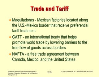 PowerPoint presentation to accompany Heizer/Render –
Principles of Operations Management, 5e, and Operations
Management, 7e
© 2004 by Prentice Hall, Inc., Upper Saddle River, N.J. 07458
2-19
Trade and TariffTrade and Tariff
♦Maquiladoras - Mexican factories located along
the U.S.-Mexico border that receive preferential
tariff treatment
♦GATT - an international treaty that helps
promote world trade by lowering barriers to the
free flow of goods across borders
♦NAFTA - a free trade agreement between
Canada, Mexico, and the United States
 