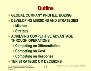 PowerPoint presentation to accompany Heizer/Render –
Principles of Operations Management, 5e, and Operations
Management, 7e
© 2004 by Prentice Hall, Inc., Upper Saddle River, N.J. 07458
2-2
OutlineOutline
♦GLOBAL COMPANY PROFILE: BOEING
♦DEVELOPING MISSIONS AND STRATEGIES
♦ Mission
♦ Strategy
♦ACHIEVING COMPETITIVE ADVANTAGE
THROUGH OPERATIONS
♦ Competing on Differentiation
♦ Competing on Cost
♦ Competing on Response
♦TEN STRATEGIC OM DECISIONS
 