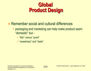 PowerPoint presentation to accompany Heizer/Render –
Principles of Operations Management, 5e, and Operations
Management, 7e
© 2004 by Prentice Hall, Inc., Upper Saddle River, N.J. 07458
2-23
GlobalGlobal
Product DesignProduct Design
♦Remember social and cultural differences
♦ packaging and marketing can help make product seem
“domestic” but -
♦ “liter” versus “quart”
♦ “sweetness” and “taste”
 