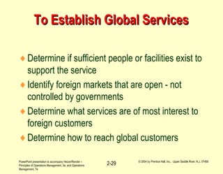 PowerPoint presentation to accompany Heizer/Render –
Principles of Operations Management, 5e, and Operations
Management, 7e
© 2004 by Prentice Hall, Inc., Upper Saddle River, N.J. 07458
2-29
To Establish Global ServicesTo Establish Global Services
♦Determine if sufficient people or facilities exist to
support the service
♦Identify foreign markets that are open - not
controlled by governments
♦Determine what services are of most interest to
foreign customers
♦Determine how to reach global customers
 