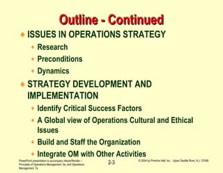 PowerPoint presentation to accompany Heizer/Render –
Principles of Operations Management, 5e, and Operations
Management, 7e
© 2004 by Prentice Hall, Inc., Upper Saddle River, N.J. 07458
2-3
Outline - ContinuedOutline - Continued
♦ISSUES IN OPERATIONS STRATEGY
♦ Research
♦ Preconditions
♦ Dynamics
♦STRATEGY DEVELOPMENT AND
IMPLEMENTATION
♦ Identify Critical Success Factors
♦ A Global view of Operations Cultural and Ethical
Issues
♦ Build and Staff the Organization
♦ Integrate OM with Other Activities
 