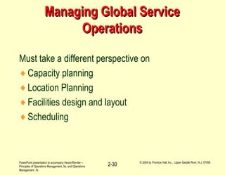 PowerPoint presentation to accompany Heizer/Render –
Principles of Operations Management, 5e, and Operations
Management, 7e
© 2004 by Prentice Hall, Inc., Upper Saddle River, N.J. 07458
2-30
Managing Global ServiceManaging Global Service
OperationsOperations
Must take a different perspective on
♦Capacity planning
♦Location Planning
♦Facilities design and layout
♦Scheduling
 