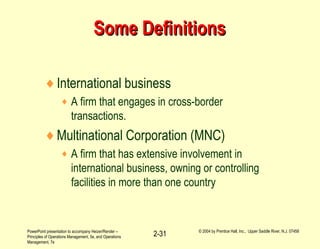 PowerPoint presentation to accompany Heizer/Render –
Principles of Operations Management, 5e, and Operations
Management, 7e
© 2004 by Prentice Hall, Inc., Upper Saddle River, N.J. 07458
2-31
Some DefinitionsSome Definitions
♦International business
♦ A firm that engages in cross-border
transactions.
♦Multinational Corporation (MNC)
♦ A firm that has extensive involvement in
international business, owning or controlling
facilities in more than one country
 