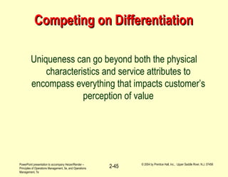 PowerPoint presentation to accompany Heizer/Render –
Principles of Operations Management, 5e, and Operations
Management, 7e
© 2004 by Prentice Hall, Inc., Upper Saddle River, N.J. 07458
2-45
Competing on DifferentiationCompeting on Differentiation
Uniqueness can go beyond both the physical
characteristics and service attributes to
encompass everything that impacts customer’s
perception of value
 