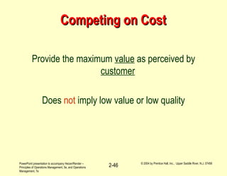 PowerPoint presentation to accompany Heizer/Render –
Principles of Operations Management, 5e, and Operations
Management, 7e
© 2004 by Prentice Hall, Inc., Upper Saddle River, N.J. 07458
2-46
Competing on CostCompeting on Cost
Provide the maximum value as perceived by
customer
Does not imply low value or low quality
 