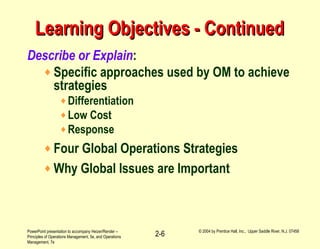 PowerPoint presentation to accompany Heizer/Render –
Principles of Operations Management, 5e, and Operations
Management, 7e
© 2004 by Prentice Hall, Inc., Upper Saddle River, N.J. 07458
2-6
Learning Objectives - ContinuedLearning Objectives - Continued
Describe or Explain:
♦ Specific approaches used by OM to achieve
strategies
♦Differentiation
♦Low Cost
♦Response
♦ Four Global Operations Strategies
♦ Why Global Issues are Important
 