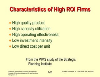 PowerPoint presentation to accompany Heizer/Render –
Principles of Operations Management, 5e, and Operations
Management, 7e
© 2004 by Prentice Hall, Inc., Upper Saddle River, N.J. 07458
2-60
Characteristics of High ROI FirmsCharacteristics of High ROI Firms
♦High quality product
♦High capacity utilization
♦High operating effectiveness
♦Low investment intensity
♦Low direct cost per unit
From the PIMS study of the Strategic
Planning Institute
 