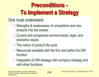 PowerPoint presentation to accompany Heizer/Render –
Principles of Operations Management, 5e, and Operations
Management, 7e
© 2004 by Prentice Hall, Inc., Upper Saddle River, N.J. 07458
2-63
Preconditions -Preconditions -
To Implement a StrategyTo Implement a Strategy
One must understand:
♦ Strengths & weaknesses of competitors and new
entrants into the market
♦ Current and prospective environmental, legal, and
economic issues
♦ The notion of product life cycle
♦ Resources available with the firm and within the OM
function
♦ Integration of OM strategy with company strategy and
with other functions.
 