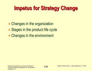 PowerPoint presentation to accompany Heizer/Render –
Principles of Operations Management, 5e, and Operations
Management, 7e
© 2004 by Prentice Hall, Inc., Upper Saddle River, N.J. 07458
2-64
Impetus for Strategy ChangeImpetus for Strategy Change
♦Changes in the organization
♦Stages in the product life cycle
♦Changes in the environment
 