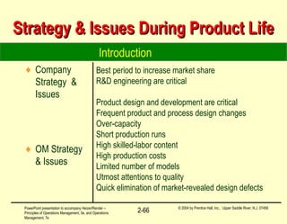 PowerPoint presentation to accompany Heizer/Render –
Principles of Operations Management, 5e, and Operations
Management, 7e
© 2004 by Prentice Hall, Inc., Upper Saddle River, N.J. 07458
2-66
Best period to increase market share
R&D engineering are critical
Product design and development are critical
Frequent product and process design changes
Over-capacity
Short production runs
High skilled-labor content
High production costs
Limited number of models
Utmost attentions to quality
Quick elimination of market-revealed design defects
Introduction
Strategy & Issues During Product LifeStrategy & Issues During Product Life
♦ Company
Strategy &
Issues
♦ OM Strategy
& Issues
 
