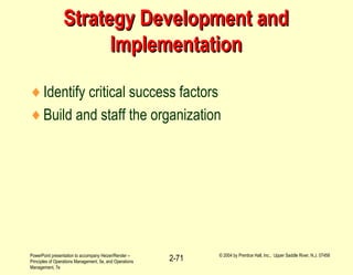 PowerPoint presentation to accompany Heizer/Render –
Principles of Operations Management, 5e, and Operations
Management, 7e
© 2004 by Prentice Hall, Inc., Upper Saddle River, N.J. 07458
2-71
Strategy Development andStrategy Development and
ImplementationImplementation
♦Identify critical success factors
♦Build and staff the organization
 