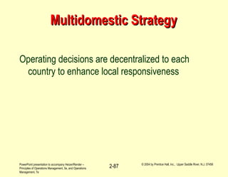 PowerPoint presentation to accompany Heizer/Render –
Principles of Operations Management, 5e, and Operations
Management, 7e
© 2004 by Prentice Hall, Inc., Upper Saddle River, N.J. 07458
2-87
Multidomestic StrategyMultidomestic Strategy
Operating decisions are decentralized to each
country to enhance local responsiveness
 