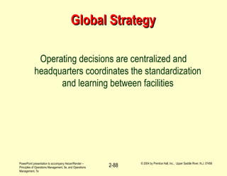 PowerPoint presentation to accompany Heizer/Render –
Principles of Operations Management, 5e, and Operations
Management, 7e
© 2004 by Prentice Hall, Inc., Upper Saddle River, N.J. 07458
2-88
Global StrategyGlobal Strategy
Operating decisions are centralized and
headquarters coordinates the standardization
and learning between facilities
 