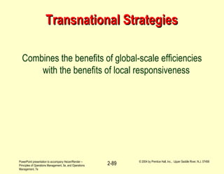 PowerPoint presentation to accompany Heizer/Render –
Principles of Operations Management, 5e, and Operations
Management, 7e
© 2004 by Prentice Hall, Inc., Upper Saddle River, N.J. 07458
2-89
Transnational StrategiesTransnational Strategies
Combines the benefits of global-scale efficiencies
with the benefits of local responsiveness
 