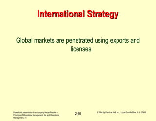 PowerPoint presentation to accompany Heizer/Render –
Principles of Operations Management, 5e, and Operations
Management, 7e
© 2004 by Prentice Hall, Inc., Upper Saddle River, N.J. 07458
2-90
International StrategyInternational Strategy
Global markets are penetrated using exports and
licenses
 