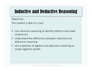 Inductive and Deductive Reasoning
Objectives:
The student is able to (I can):
• Use inductive reasoning to identify patterns and make
conjecturesconjectures
• Understand the differences between inductive and
deductive reasoning
• Use properties of algebra and deductive reasoning to
create algebraic proofs
 