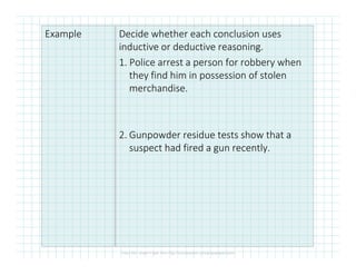 Example Decide whether each conclusion uses
inductive or deductive reasoning.
1. Police arrest a person for robbery when
they find him in possession of stolen
merchandise.
2. Gunpowder residue tests show that a2. Gunpowder residue tests show that a
suspect had fired a gun recently.
 