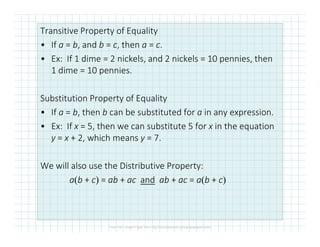 Transitive Property of Equality
• If a = b, and b = c, then a = c.
• Ex: If 1 dime = 2 nickels, and 2 nickels = 10 pennies, then
1 dime = 10 pennies.
Substitution Property of Equality
• If a = b, then b can be substituted for a in any expression.
• Ex: If x = 5, then we can substitute 5 for x in the equation• Ex: If x = 5, then we can substitute 5 for x in the equation
y = x + 2, which means y = 7.
We will also use the Distributive Property:
a(b + c) = ab + ac and ab + ac = a(b + c)
 