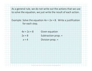 As a general rule, we do not write out the actions that we use
to solve the equation, we just write the result of each action.
Example: Solve the equation 4x = 2x + 8. Write a justification
for each step.
4x = 2x + 8 Given equation
2x = 8 Subtraction prop. =2x = 8 Subtraction prop. =
x = 4 Division prop. =
 