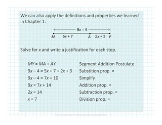 We can also apply the definitions and properties we learned
in Chapter 1:
Solve for x and write a justification for each step.
MY = MA + AY Segment Addition Postulate
●
M A Y
9x – 4
5x + 7 2x + 3
MY = MA + AY Segment Addition Postulate
9x – 4 = 5x + 7 + 2x + 3 Substition prop. =
9x – 4 = 7x + 10 Simplify
9x = 7x + 14 Addition prop. =
2x = 14 Subtraction prop. =
x = 7 Division prop. =
 