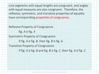 Line segments with equal lengths are congruent, and angles
with equal measures are also congruent. Therefore, the
reflexive, symmetric, and transitive properties of equality
have corresponding properties of congruenceproperties of congruenceproperties of congruenceproperties of congruence.
Reflexive Property of Congruence
fig. A ≅ fig. A
Symmetric Property of CongruenceSymmetric Property of Congruence
If fig. A ≅ fig. B, then fig. B ≅ fig. A.
Transitive Property of Congruence
If fig. A ≅ fig. B and fig. B ≅ fig. C, then fig. A ≅ fig. C.
 