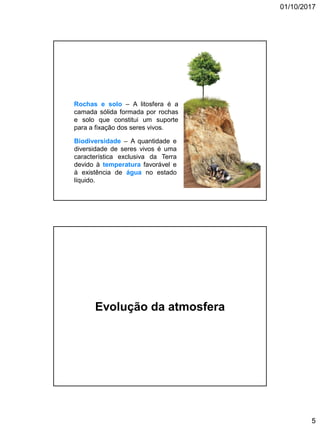 01/10/2017
5
Biodiversidade – A quantidade e
diversidade de seres vivos é uma
característica exclusiva da Terra
devido à temperatura favorável e
à existência de água no estado
líquido.
Rochas e solo – A litosfera é a
camada sólida formada por rochas
e solo que constitui um suporte
para a fixação dos seres vivos.
A3
Evolução da atmosfera
 
