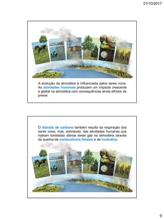 01/10/2017
9
A evolução da atmosfera é influenciada pelos seres vivos.
As atividades humanas produzem um impacte crescente
e global na atmosfera com consequências ainda difíceis de
prever.
O dióxido de carbono também resulta da respiração dos
seres vivos, mas, sobretudo, das atividades humanas que
injetam toneladas diárias deste gás na atmosfera através
da queima de combustíveis fósseis e de incêndios.
 
