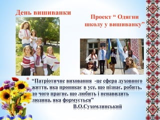 День вишиванки
Проект “ Одягни
школу у вишиванку”
* “Патріотичне виховання -це сфера духовного
життя, яка проникає в усе, що пізнає, робить,
до чого прагне, що любить і ненавидить
людина, яка формується”
В.О.Сухомлинський
 