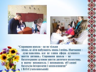 Справжня школа – це не тільки
місце, де діти набувають знань і вмінь. Навчання –
дуже важлива, але не єдина сфера духовного
життя дитини... Справжня школа – це
багатогранне духовне життя дитячого колективу,
в якому вихователь і вихованець об’єднані
багатьма інтересами і захопленнями”
( В.О.Сухомлинський)
 