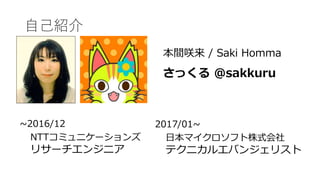 自己紹介
本間咲来 / Saki Homma
さっくる @sakkuru
~2016/12
NTTコミュニケーションズ
リサーチエンジニア
2017/01~
日本マイクロソフト株式会社
テクニカルエバンジェリスト
 