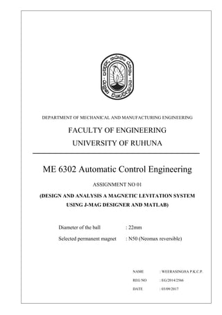 DEPARTMENT OF MECHANICAL AND MANUFACTURING ENGINEERING
FACULTY OF ENGINEERING
UNIVERSITY OF RUHUNA
ME 6302 Automatic Control Engineering
ASSIGNMENT NO 01
(DESIGN AND ANALYSIS A MAGNETIC LEVITATION SYSTEM
USING J-MAG DESIGNER AND MATLAB)
Diameter of the ball : 22mm
Selected permanent magnet : N50 (Neomax reversible)
NAME : WEERASINGHA P.K.C.P.
REG NO : EG/2014/2566
DATE : 03/09/2017
 