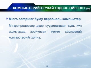 Micro computer буюу персональ компьютер
Микропроцессор дээр суурилагдсан хувь хүн
ашиглахад зориулсан жижиг хэмжээний
компьютерийг хэлнэ.
КОМПЬЮТЕРИЙН ТУХАЙ ҮНДСЭН ОЙЛГОЛТ (11)
12
 