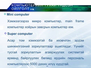  Mini computer
Хэмжээгээрээ микро компьютер, main frame
компьютер хоёрын завсрын компьютер юм.
Super computer
Асар том хэмжээтэй ба ихэвчлэн эрдэм
шинжилгээний зориулалтаар ашигладаг. Үүнийг
тусгай зориулалтын агааржуулах системтэй
өрөөнд байрлуулах бөгөөд ердийн персональ
компьютерээс 5000 дахин илүү хурдтай.
КОМПЬЮТЕРИЙН ТУХАЙ ҮНДСЭН
ОЙЛГОЛТ (13)
14
 