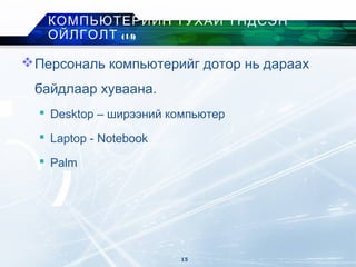 Персональ компьютерийг дотор нь дараах
байдлаар хуваана.
 Desktop – ширээний компьютер
 Laptop - Notebook
 Palm
КОМПЬЮТЕРИЙН ТУХАЙ ҮНДСЭН
ОЙЛГОЛТ (14)
15
 