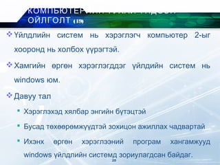 Үйлдлийн систем нь хэрэглэгч компьютер 2-ыг
хооронд нь холбох үүрэгтэй.
Хамгийн өргөн хэрэглэгддэг үйлдийн систем нь
windows юм.
Давуу тал
 Хэрэглэхэд хялбар энгийн бүтэцтэй
 Бусад төхөөрөмжүүдтэй зохицон ажиллах чадвартай
 Ихэнх өргөн хэрэглээний програм хангамжууд
windows үйлдлийн системд зориулагдсан байдаг.
КОМПЬЮТЕРИЙН ТУХАЙ ҮНДСЭН
ОЙЛГОЛТ (19)
20
 
