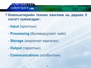 Компьютерийн техник хангамж нь дараах 5
хэсэгт хуваагддаг:
- Input (оролтын)
- Processing (боловсруулалт хийх)
- Storage (мэдээлэл хадгалах)
- Output (гаралтын)
- Communications (xолболтын)
КОМПЬЮТЕРИЙН ТУХАЙ ҮНДСЭН
ОЙЛГОЛТ (20)
21
 
