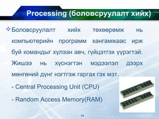 Processing (боловсруулалт хийх)
Боловсруулалт хийх төхөөрөмж нь
компьютерийн программ хангамжаас ирж
буй командыг хүлээн авч, гүйцэтгэх үүрэгтэй.
Жишээ нь хүснэгтэн мэдээлэл дээрх
мөнгөний дүнг нэгтгэж гаргах гэх мэт.
- Central Processing Unit (CPU)
- Random Access Memory(RAM)
23
 